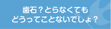 歯石？とらなくてもどうってことないでしょ？