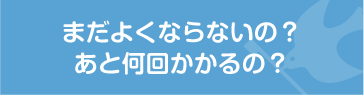 まだよくならないの？あと何回かかるの？